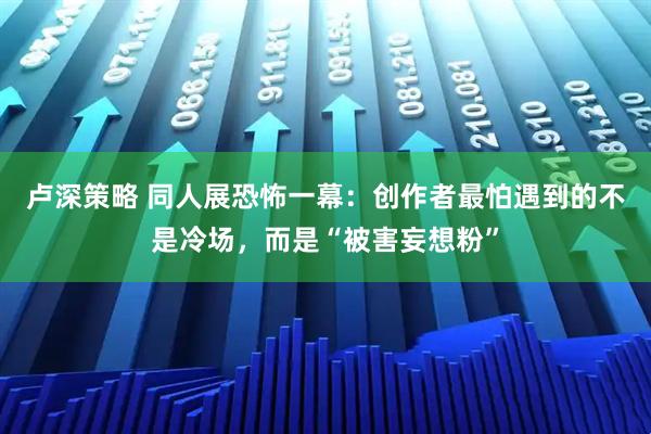 卢深策略 同人展恐怖一幕：创作者最怕遇到的不是冷场，而是“被害妄想粉”