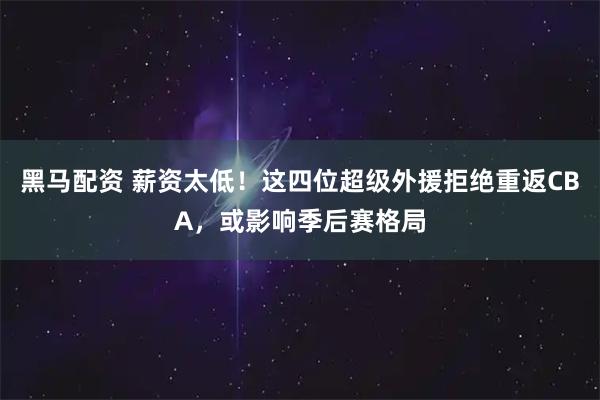 黑马配资 薪资太低！这四位超级外援拒绝重返CBA，或影响季后赛格局
