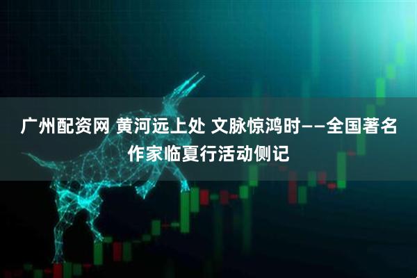 广州配资网 黄河远上处 文脉惊鸿时——全国著名作家临夏行活动侧记