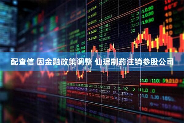 配查信 因金融政策调整 仙琚制药注销参股公司