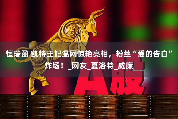 恒瑞盈 凯特王妃温网惊艳亮相，粉丝“爱的告白”炸场！_网友_夏洛特_威廉